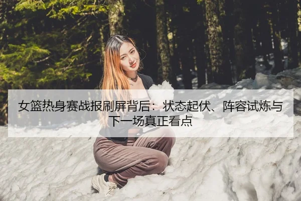女篮热身赛战报刷屏背后：状态起伏、阵容试炼与下一场真正看点 - 相关报道缩略图