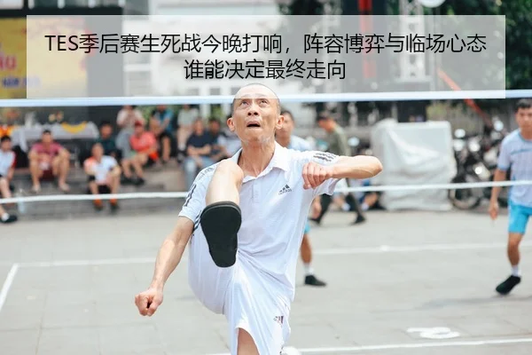 TES季后赛生死战今晚打响，阵容博弈与临场心态谁能决定最终走向