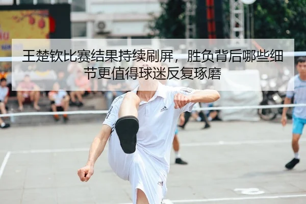 王楚钦比赛结果持续刷屏,胜负背后哪些细节更值得球迷反复琢磨